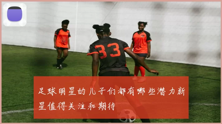 足球明星的儿子们都有哪些潜力新星值得关注和期待