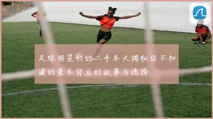足球明星们的二手车大揭秘你不知道的豪车背后的故事与选择
