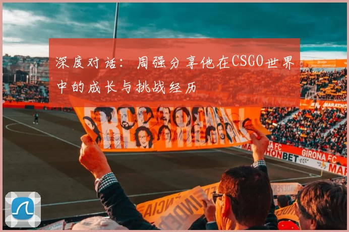 深度对话：周强分享他在CSGO世界中的成长与挑战经历