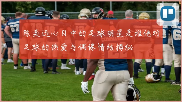 陈奕迅心目中的足球明星是谁他对足球的热爱与偶像情结揭秘