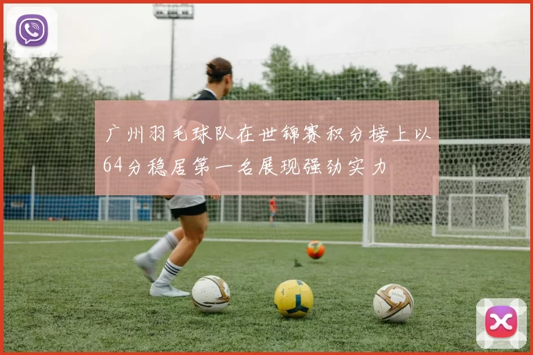 广州羽毛球队在世锦赛积分榜上以64分稳居第一名展现强劲实力