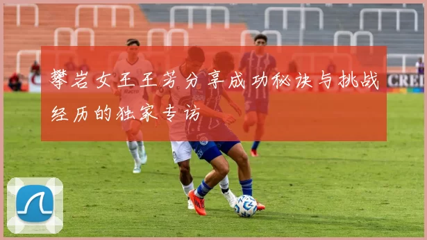 攀岩女王王芳分享成功秘诀与挑战经历的独家专访