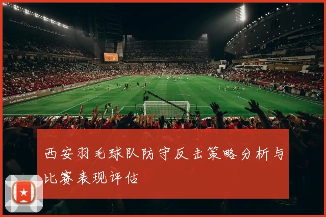 西安羽毛球队防守反击策略分析与比赛表现评估