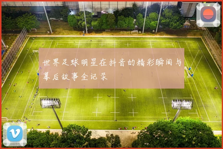 世界足球明星在抖音的精彩瞬间与幕后故事全记录