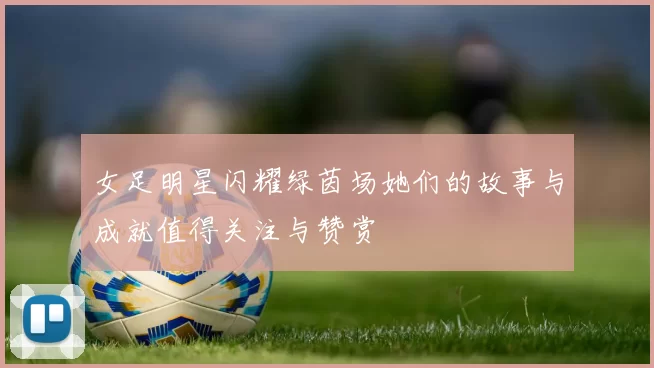 女足明星闪耀绿茵场她们的故事与成就值得关注与赞赏