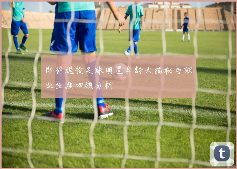即将退役足球明星年龄大揭秘与职业生涯回顾分析
