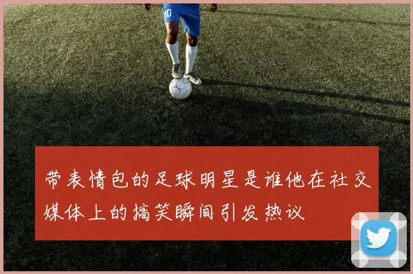 带表情包的足球明星是谁他在社交媒体上的搞笑瞬间引发热议