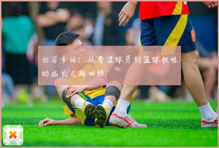 刘芳专访：从青涩球员到篮球教练的成长之路回顾