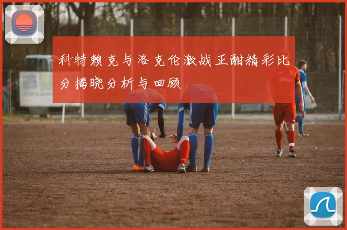 科特赖克与洛克伦激战正酣精彩比分揭晓分析与回顾