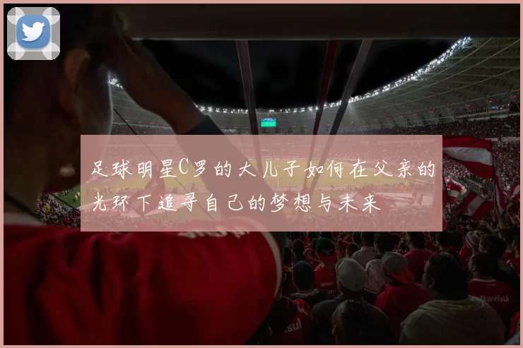 足球明星C罗的大儿子如何在父亲的光环下追寻自己的梦想与未来