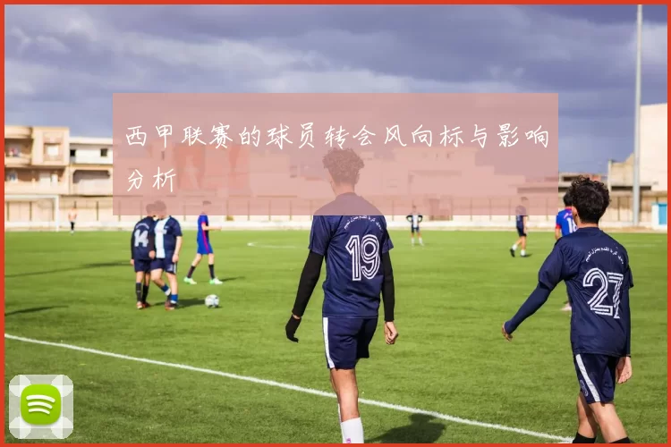 西甲联赛的球员转会风向标与影响分析