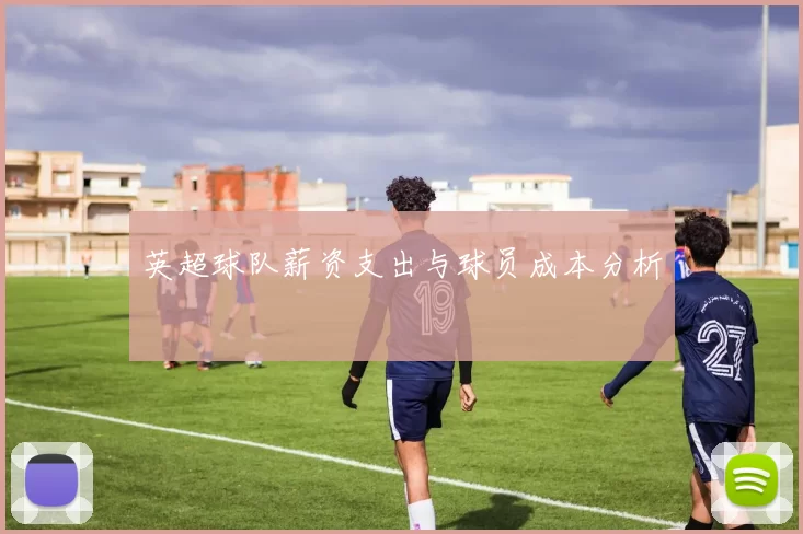 英超球队薪资支出与球员成本分析