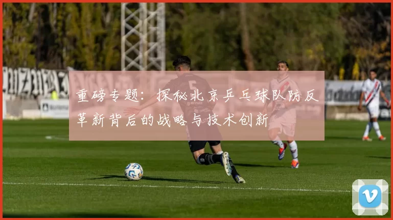 重磅专题：探秘北京乒乓球队防反革新背后的战略与技术创新
