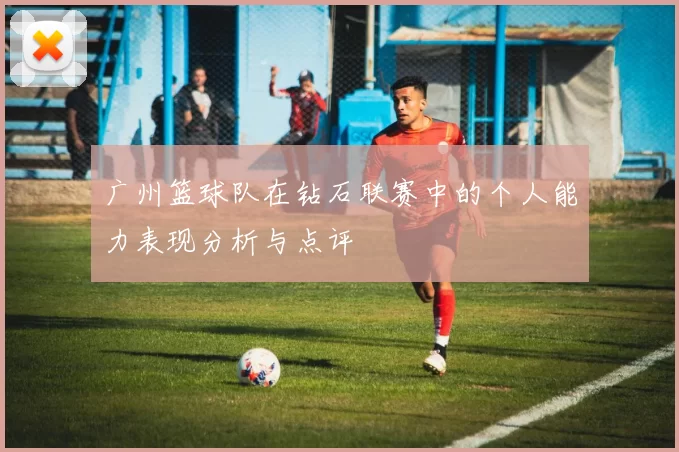 广州篮球队在钻石联赛中的个人能力表现分析与点评