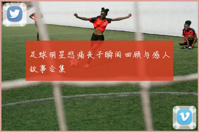 足球明星悲痛丧子瞬间回顾与感人故事合集
