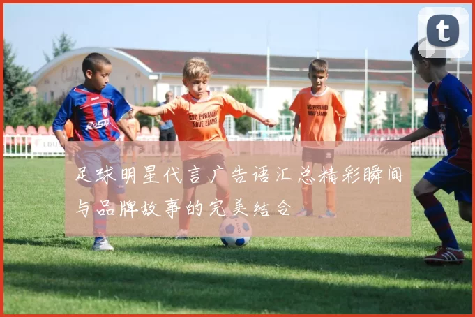 足球明星代言广告语汇总精彩瞬间与品牌故事的完美结合