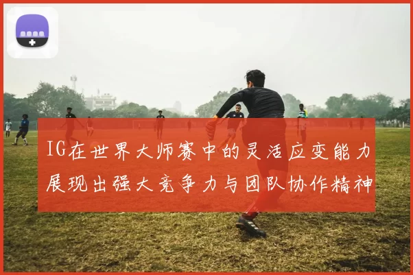 IG在世界大师赛中的灵活应变能力展现出强大竞争力与团队协作精神