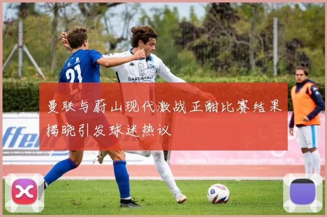 曼联与蔚山现代激战正酣比赛结果揭晓引发球迷热议