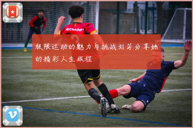 极限运动的魅力与挑战刘芳分享她的精彩人生旅程