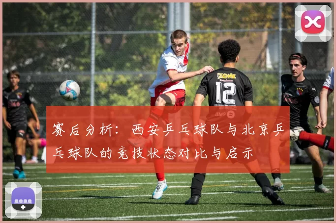 赛后分析：西安乒乓球队与北京乒乓球队的竞技状态对比与启示