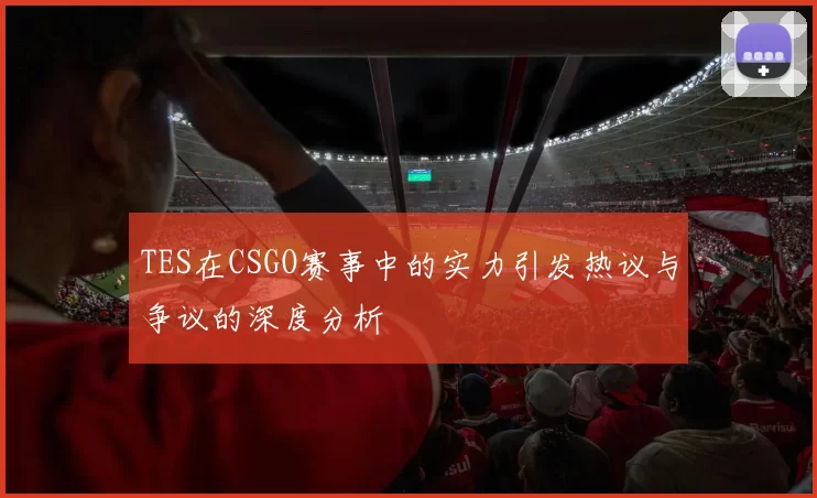 TES在CSGO赛事中的实力引发热议与争议的深度分析