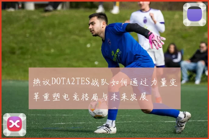 热议DOTA2TES战队如何通过力量变革重塑电竞格局与未来发展