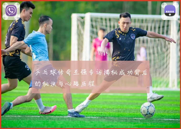 乒乓球传奇王强专访揭秘成功背后的秘诀与心路历程