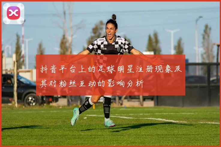 抖音平台上的足球明星注册现象及其对粉丝互动的影响分析