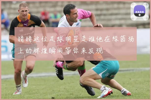 猜猜这位足球明星是谁他在绿茵场上的辉煌瞬间等你来发现