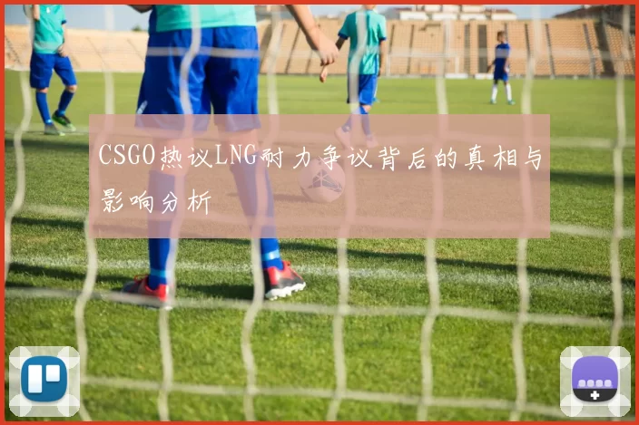 CSGO热议LNG耐力争议背后的真相与影响分析