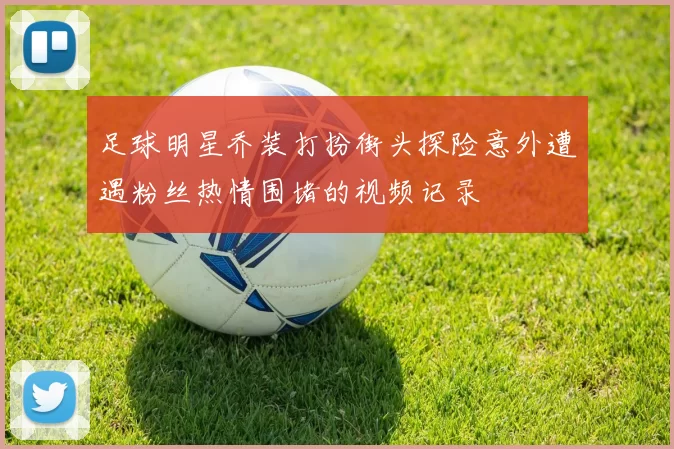 足球明星乔装打扮街头探险意外遭遇粉丝热情围堵的视频记录