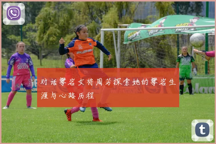 对话攀岩女将周芳探索她的攀岩生涯与心路历程