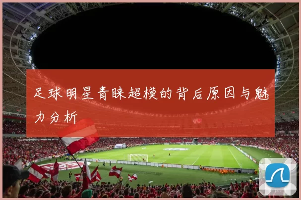 足球明星青睐超模的背后原因与魅力分析