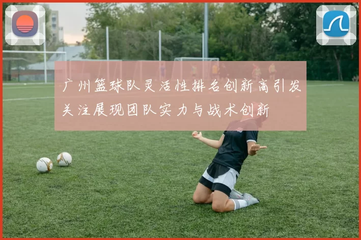 广州篮球队灵活性排名创新高引发关注展现团队实力与战术创新